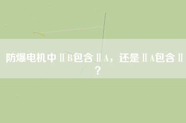 防爆電機(jī)中ⅡB包含ⅡA，還是ⅡA包含ⅡB？